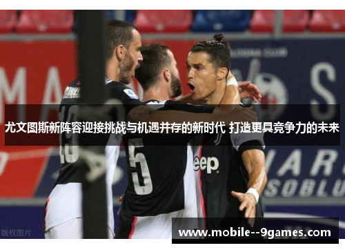 尤文图斯新阵容迎接挑战与机遇并存的新时代 打造更具竞争力的未来