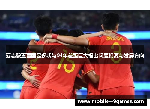 范志毅直言国足现状与94年差距巨大指出问题根源与发展方向