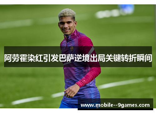 阿劳霍染红引发巴萨逆境出局关键转折瞬间