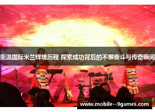 重温国际米兰辉煌历程 探索成功背后的不懈奋斗与传奇瞬间