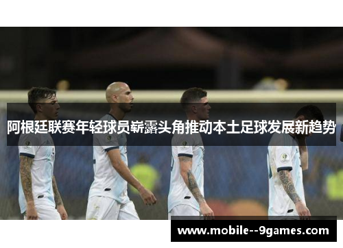 阿根廷联赛年轻球员崭露头角推动本土足球发展新趋势