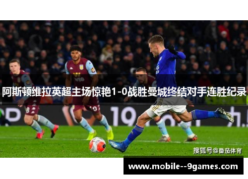 阿斯顿维拉英超主场惊艳1-0战胜曼城终结对手连胜纪录